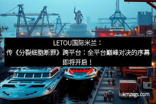 LETOU国际米兰：传《分裂细胞断罪》跨平台：全平台巅峰对决的序幕即将开启！